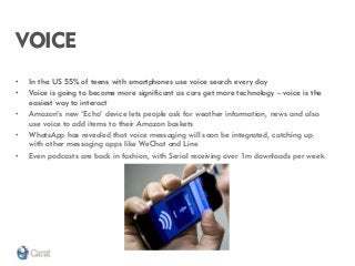 VOICE 
•In the US 55% of teens with smartphones use voice search every day 
•Voice is going to become more significant as cars get more technology – voice is the easiest way to interact 
•Amazon’s new ‘Echo’ device lets people ask for weather information, news and also use voice to add items to their Amazon baskets 
•WhatsApp has revealed that voice messaging will soon be integrated, catching up with other messaging apps like WeChat and Line 
•Even podcasts are back in fashion, with Serial receiving over 1m downloads per week  