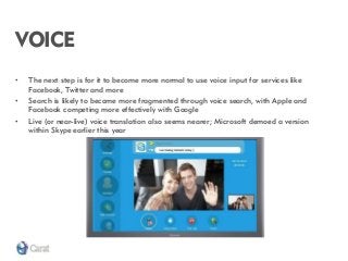 VOICE 
•The next step is for it to become more normal to use voice input for services like Facebook, Twitter and more 
•Search is likely to become more fragmented through voice search, with Apple and Facebook competing more effectively with Google 
•Live (or near-live) voice translation also seems nearer; Microsoft demoed a version within Skype earlier this year  