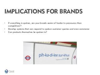IMPLICATIONS FOR BRANDS 
•If everything is spoken, are your brands easier of harder to pronounce than competitors’? 
•Develop systems that can respond to spoken customer queries and even commerce 
•Can products themselves be spoken to?  
