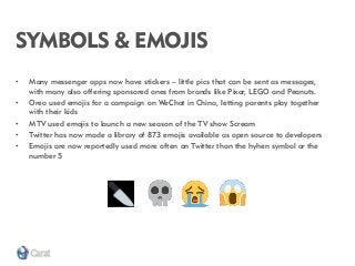SYMBOLS & EMOJIS 
•Many messenger apps now have stickers – little pics that can be sent as messages, with many also offering sponsored ones from brands like Pixar, LEGO and Peanuts. 
•Oreo used emojis for a campaign on WeChat in China, letting parents play together with their kids 
•MTV used emojis to launch a new season of the TV show Scream 
•Twitter has now made a library of 873 emojis available as open source to developers 
•Emojis are now reportedly used more often on Twitter than the hyhen symbol or the number 5  