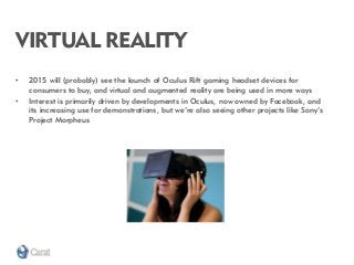 VIRTUAL REALITY 
•2015 will (probably) see the launch of Oculus Rift gaming headset devices for consumers to buy, and virtual and augmented reality are being used in more ways 
•Interest is primarily driven by developments in Oculus, now owned by Facebook, and its increasing use for demonstrations, but we’re also seeing other projects like Sony’s Project Morpheus  