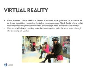 VIRTUAL REALITY 
•Once released Oculus Rift has a chance to become a new platform for a number of activities in addition to gaming, including communications (think family phone calls), and shopping (imagine a personalised landing page seen through virtual reality) 
•Facebook will almost certainly have the best experiences in the short term, through it’s ownership of Oculus  