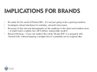 IMPLICATIONS FOR BRANDS 
•Be ready for the world of Oculus Rift – it’s not just going to be a gaming machine 
•Investigate virtual interfaces for websites, stores & showrooms 
•Be aware of the size and demographic of the audience in the short and medium term – it might make a splash, but will it deliver measurable results? 
•Beware the hype – if you can replace the words ‘Oculus Rift’ in a proposal with ‘Second Life’ without keeping a straight face it’s probably not an original idea  