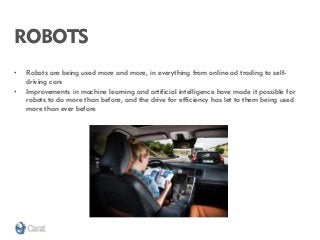 ROBOTS 
•Robots are being used more and more, in everything from online ad trading to self- driving cars 
•Improvements in machine learning and artificial intelligence have made it possible for robots to do more than before, and the drive for efficiency has let to them being used more than ever before  