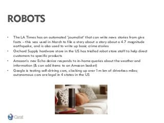 ROBOTS 
•The LA Times has an automated ‘journalist’ that can write news stories from give facts – this was used in March to file a story about a story about a 4.7 magnitude earthquake, and is also used to write up basic crime stories 
•Orchard Supply hardware store in the US has trialled robot store staff to help direct customers to specific products 
•Amazon’s new Echo device responds to in-home queries about the weather and information (& can add items to an Amazon basket) 
•Google is testing self-driving cars, clocking up over 1m km of driverless miles; autonomous cars are legal in 4 states in the US  