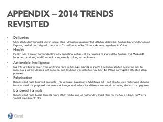 APPENDIX – 2014 TRENDS REVISITED 
•Deliveries 
•Uber started offering delivery in some cities, Amazon experimented with taxi deliveries, Google launched Shopping Express, and Alibaba signed a deal with China Post to offer 24 hour delivery anywhere in China 
•Health 
•Health was a major part of Apple’s new operating system, allowing apps to share data, Google and Microsoft launched products, and Facebook is reportedly looking at healthcare 
•Actionable Intelligence 
•Insights are being taken from anything from selfies (are brands in shot?), Facebook started delivering ads to individuals across devices, not cookies, and Jawbone was able to show how the Napa earthquake affected sleep patterns 
•Polarisation 
•Brands continued to unveil epic ads – for example Sainsbury’s Christmas ad – but also to use shorter and cheaper formats – adidas prepared thousands of images and videos for different eventualities during the world cup games 
•Borrowed Formats 
•Brands continued to use formats from other media, including Honda’s Heist film for the Civic R-Type, to Wren’s ‘social experiment’ film 