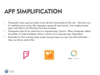 APP SIMPLIFICATION 
•Facebook’s main app has pretty much all the functionality of the site. However now it’s splitting some areas, like messages, groups & local search, into single purpose apps, and others are following the same strategy. 
•Foursquare split off its check-ins to a separate app, Swarm. When Instagram added the ability to make timelapse videos, it did so as a separate app, Hyperlapse 
•Rationale for this is being made easier because apps are now less self-contained – they can link to each other  