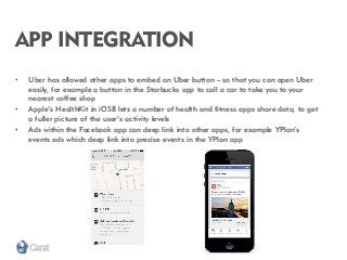 APP INTEGRATION 
•Uber has allowed other apps to embed an Uber button – so that you can open Uber easily, for example a button in the Starbucks app to call a car to take you to your nearest coffee shop 
•Apple’s HealthKit in iOS8 lets a number of health and fitness apps share data, to get a fuller picture of the user’s activity levels 
•Ads within the Facebook app can deep link into other apps, for example YPlan’s events ads which deep link into precise events in the YPlan app  