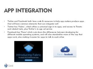 APP INTEGRATION 
•Twitter and Facebook both have code & resources to help app makers produce apps that will have common elements that can integrate well 
•Twitter has ‘Fabric’, which offers a universal sign-in to apps, and access to Tweets and related tools, plus Twitter’s in-app ad service 
•Facebook has ‘Parse’ which cuts down the differences between developing for different mobile operating systems, and will also standardise more of the way that apps work, also making it easier for apps to talk to each other  