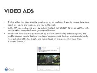 VIDEO ADS 
•Online Video has been steadily growing as an ad medium, driven by connectivity, time spent on tablets and mobiles, and new ad formats 
•In the UK video ad spend grew by 59% in the first half of 2014 to break £200m, with mobile video being the fastest growing ad format 
•The rise of video ads has been driven by a rise in connectivity at faster speeds, the proliferation of mobile devices, the rise of programmatic buying, a commercial push from publishers like Facebook, and higher levels of engagement in video than standard banners  