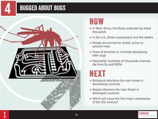 12 
4 Bugged About Bugs 
NOW 
• In West Africa, the Ebola outbreak has killed 
thousands 
• In the U.S., Ebola caused panic but few deaths 
• People are primed for drastic action to 
prevent more 
• Fears of terrorists or criminals developing 
killer bugs 
• Meanwhile, hundreds of thousands routinely 
die from flu and MRSA 
Next 
• Biological infections the main threat in 
developing countries 
• Digital infections the main threat in 
developed countries 
• Which will cause the first major catastrophe 
of the 21st century? 
 