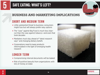 15 
BUSINESS AND MARKETING IMPLICATIONS 
Short and medium term 
• Little substantial threat to business; consumers 
might fuss but will always prefer easy options 
• The “case” against Big Food is much less clear-cut 
than the case against tobacco—and even that 
took decades 
• Marketers must stay ahead of “latest research 
says” and changing dietary beliefs 
• Corporations need to keep products 
reformulated in the light of emerging health 
research 
Longer term 
• Compromising internal documents will be leaked 
• Risk of punitive lawsuits from organizations with 
lots of money at stake 
5 Safe Eating: What’s Left? 
 