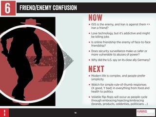 16 
6 Friend/Enemy Confusion 
NOW 
• ISIS is the enemy, and Iran is against them => 
Iran a friend? 
• Love technology, but it’s addictive and might 
be killing jobs 
• Is online friendship the enemy of face-to-face 
friendship? 
• Does security surveillance make us safer or 
more vulnerable to abuses of power? 
• Why did the U.S. spy on its close ally Germany? 
Next 
• Modern life is complex, and people prefer 
simplicity 
• Watch for simple rule-of-thumb responses 
(X good, Y bad) in everything from food and 
health to politics 
• Volatile flip-flops will occur as people cycle 
through embracing/rejecting/embracing 
(brands, products, celebrities, politicians …) 
 