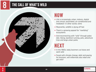 20 
8 The Call of What’s Wild 
NOW 
• Life is increasingly urban, indoors, digital 
and virtual, automated, air-conditioned and 
mediated—in other words, tame 
• Meanwhile, wildlife is dying off fast 
• There’s a growing appeal for “rewilding” 
ecosystems 
• And reconnecting with “wild” through paleo 
diet, hiking, barefoot running, pets, adventure 
trips and large urban parks 
Next 
• In the 1960s, baby boomers cut loose and 
went wild 
• Faced with climate change, debt and paying 
for boomers, will millennials also rebel and 
get wild? 
 