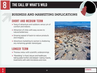 21 
BUSINESS AND MARKETING IMPLICATIONS 
Short and medium term 
• Yang of adventure and outdoors versus yin of 
comfort and indoors 
• Attraction of cities with easy access to 
nature/wilderness 
• Growing appeal of back-to-nature products 
and imagery 
• Adventure marketing to women is shattering 
any remaining gender stereotypes 
Longer term 
• Thoreau redux with scientific underpinnings 
• “Rewilding” in food, leisure and healthcare, 
taking paleo further and deeper—eating insects, 
treatments with wild microbiota and more 
8 The Call of What’s Wild 
 