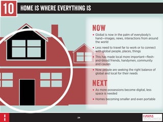 24 
10 Home Is Where Everything Is 
NOW 
• Global is now in the palm of everybody’s 
hand—images, news, interactions from around 
the world 
• Less need to travel far to work or to connect 
with global people, places, things 
• This has made local more important—flesh-and- 
blood friends, handymen, community 
and causes 
• Now people are seeking the right balance of 
global and local for their needs 
Next 
• As more possessions become digital, less 
space is needed 
• Homes becoming smaller and even portable 
 