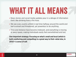 26 
••News stories and social media updates pour in a deluge of information 
that’s like drinking from a fire hose. 
••We see scary events unfold in real time halfway around the world and 
feel involved and threatened, yet powerless to do anything. 
••Time and distance have become irrelevant, and everything is moving 
at warp speed, making individuals easily feel overwhelmed and lost. 
One important strategy: Focusing on what’s small and local (which is 
both comforting and compelling) is a great way to find—what else, in 
2015?—a sense of self. 
What It All Means 
 