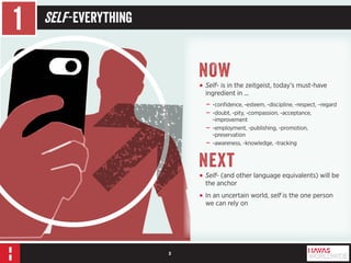 3 
1 Self -Everything 
NOW 
• Self- is in the zeitgeist, today’s must-have 
ingredient in ... 
––-confidence, -esteem, -discipline, -respect, –regard 
––-doubt, -pity, -compassion, -acceptance, 
-improvement 
––-employment, -publishing, -promotion, 
-preservation 
––-awareness, -knowledge, -tracking 
Next 
• Self- (and other language equivalents) will be 
the anchor 
• In an uncertain world, self is the one person 
we can rely on 
 
