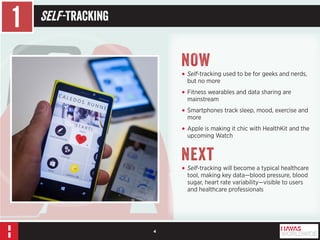 4 
1 Self -Tracking 
NOW 
• Self-tracking used to be for geeks and nerds, 
but no more 
• Fitness wearables and data sharing are 
mainstream 
• Smartphones track sleep, mood, exercise and 
more 
• Apple is making it chic with HealthKit and the 
upcoming Watch 
Next 
• Self-tracking will become a typical healthcare 
tool, making key data—blood pressure, blood 
sugar, heart rate variability—visible to users 
and healthcare professionals 
 