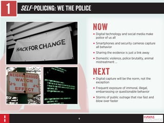 6 
1 Self -Policing: We the Police 
NOW 
• Digital technology and social media make 
police of us all 
• Smartphones and security cameras capture 
all behavior 
• Sharing the evidence is just a link away 
• Domestic violence, police brutality, animal 
mistreatment … 
Next 
• Digital capture will be the norm, not the 
exception 
• Frequent exposure of immoral, illegal, 
embarrassing or questionable behavior 
• Storms of public outrage that rise fast and 
blow over faster 
 
