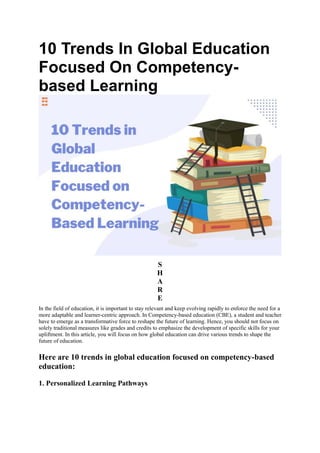 10 Trends In Global Education
Focused On Competency-
based Learning
S
H
A
R
E
In the field of education, it is important to stay relevant and keep evolving rapidly to enforce the need for a
more adaptable and learner-centric approach. In Competency-based education (CBE), a student and teacher
have to emerge as a transformative force to reshape the future of learning. Hence, you should not focus on
solely traditional measures like grades and credits to emphasize the development of specific skills for your
upliftment. In this article, you will focus on how global education can drive various trends to shape the
future of education.
Here are 10 trends in global education focused on competency-based
education:
1. Personalized Learning Pathways
 