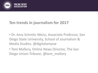 Ten trends in journalism for 2017
• Dr. Amy Schmitz Weiss, Associate Professor, San
Diego State University, School of Journalism &
Media Studies. @digitalamysw
• Tom Mallory, Online News Director, The San
Diego Union-Tribune. @tom_mallory
 
