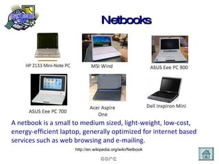 Netbooks A netbook is a small to medium sized, light-weight, low-cost, energy-efficient laptop, generally optimized for internet based services such as web browsing and e-mailing. http://en.wikipedia.org/wiki/Netbook  