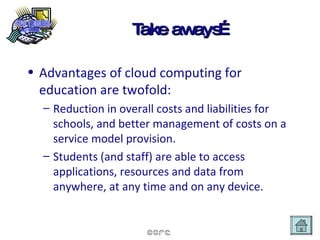 Take aways… Advantages of cloud computing for education are twofold: Reduction in overall costs and liabilities for schools, and better management of costs on a service model provision. Students (and staff) are able to access applications, resources and data from anywhere, at any time and on any device. 