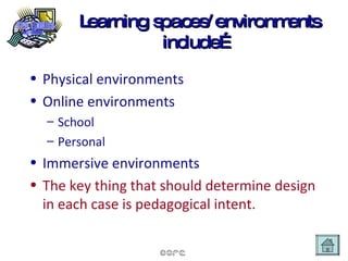 Learning spaces/environments include… Physical environments Online environments School Personal Immersive environments The key thing that should determine design in each case is pedagogical intent. 