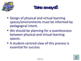 Take aways… Design of physical and virtual learning spaces/environments must be informed by pedagogical intent. We should be planning for a seamlessness between physical and virtual learning spaces. A student-centred view of this process is essential for success. 