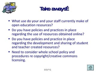 Take aways… What use do your and your staff currently make of open education resources? Do you have policies and practices in place regarding the use of resources obtained online? Do you have policies and practice in place regarding the development and sharing of student and teacher created resources? Need to consider whole school policy and procedures re copyright/creative commons licensing. 