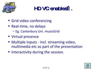 HD VC enables…. Grid video conferencing Real-time, no delays  Eg. Canterbury Uni. musicGrid Virtual presence Multiple inputs - incl. streaming video, multimedia etc as part of the presentation Interactivity during the session. 