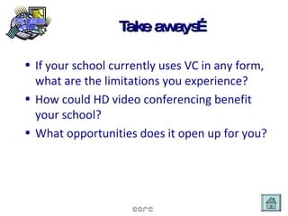 Take aways… If your school currently uses VC in any form, what are the limitations you experience? How could HD video conferencing benefit your school? What opportunities does it open up for you? 