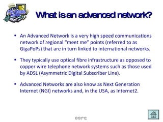 What is an advanced network? An Advanced Network is a very high speed communications network of regional “meet me” points (referred to as GigaPoPs) that are in turn linked to international networks.  They typically use optical fibre infrastructure as opposed to copper wire telephone network systems such as those used by ADSL (Asymmetric Digital Subscriber Line). Advanced Networks are also know as Next Generation Internet (NGI) networks and, in the USA, as Internet2. 