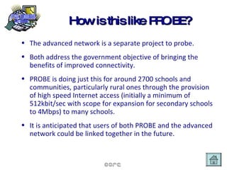 How is this like PROBE? The advanced network is a separate project to probe. Both address the government objective of bringing the benefits of improved connectivity.  PROBE is doing just this for around 2700 schools and communities, particularly rural ones through the provision of high speed Internet access (initially a minimum of 512kbit/sec with scope for expansion for secondary schools to 4Mbps) to many schools.  It is anticipated that users of both PROBE and the advanced network could be linked together in the future. 