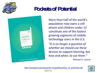 Pockets of Potential More than half of the world’s   population now owns a cell phone and children under 12 constitute one of the fastest growing segments of mobile technology users in the U.S. “ It is no longer a question of whether we should use these devices to support learning, but how and when, to use them.” Michael H. Levine http://joanganzcooneycenter.org/pdf/pockets_of_potential.pdf   