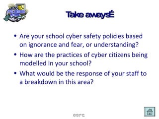 Take aways… Are your school cyber safety policies based on ignorance and fear, or understanding? How are the practices of cyber citizens being modelled in your school? What would be the response of your staff to a breakdown in this area? 