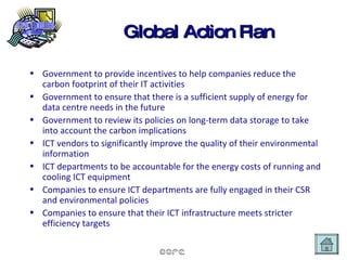 Global Action Plan Government to provide incentives to help companies reduce the carbon footprint of their IT activities Government to ensure that there is a sufficient supply of energy for data centre needs in the future Government to review its policies on long-term data storage to take into account the carbon implications  ICT vendors to significantly improve the quality of their environmental information ICT departments to be accountable for the energy costs of running and cooling ICT equipment Companies to ensure ICT departments are fully engaged in their CSR and environmental policies Companies to ensure that their ICT infrastructure meets stricter efficiency targets 
