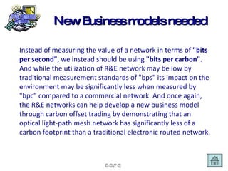 New Business models needed Instead of measuring the value of a network in terms of  "bits per second" , we instead should be using  "bits per carbon" .  And while the utilization of R&E network may be low by traditional measurement standards of "bps" its impact on the environment may be significantly less when measured by "bpc” compared to a commercial network. And once again, the R&E networks can help develop a new business model through carbon offset trading by demonstrating that an optical light-path mesh network has significantly less of a carbon footprint than a traditional electronic routed network.   