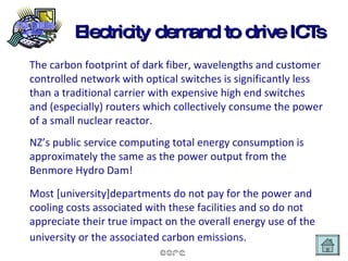 Electricity demand to drive ICTs The carbon footprint of dark fiber, wavelengths and customer controlled network with optical switches is significantly less than a traditional carrier with expensive high end switches and (especially) routers which collectively consume the power of a small nuclear reactor.  NZ’s public service computing total energy consumption is approximately the same as the power output from the Benmore Hydro Dam! Most [university]departments do not pay for the power and cooling costs associated with these facilities and so do not appreciate their true impact on the overall energy use of the university or the associated carbon emissions.   