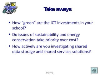 Take aways How “green” are the ICT investments in your school? Do issues of sustainability and energy conservation take priority over cost? How actively are you investigating shared data storage and shared services solutions? 