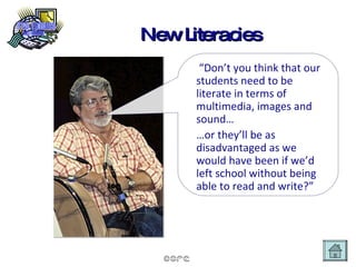 New Literacies “ Don’t you think that our students need to be literate in terms of multimedia, images and sound… … or they’ll be as disadvantaged as we would have been if we’d left school without being able to read and write?” 