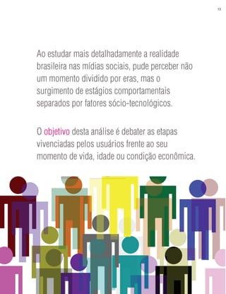 13




Ao estudar mais detalhadamente a realidade
brasileira nas mídias sociais, pude perceber não
um momento dividido por eras, mas o
surgimento de estágios comportamentais
separados por fatores sócio-tecnológicos.


O objetivo desta análise é debater as etapas
vivenciadas pelos usuários frente ao seu
momento de vida, idade ou condição econômica.
 