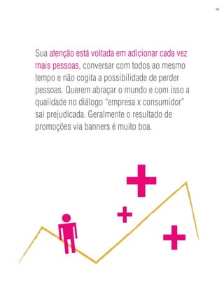 16




Sua atenção está voltada em adicionar cada vez
mais pessoas, conversar com todos ao mesmo
tempo e não cogita a possibilidade de perder
pessoas. Querem abraçar o mundo e com isso a
qualidade no diálogo “empresa x consumidor”
sai prejudicada. Geralmente o resultado de
promoções via banners é muito boa.




                        +
                         +
                                     +
 