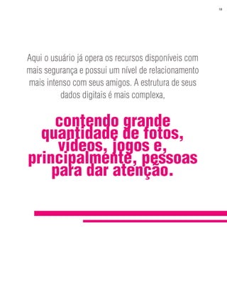 18




Aqui o usuário já opera os recursos disponíveis com
mais segurança e possui um nível de relacionamento
mais intenso com seus amigos. A estrutura de seus
          dados digitais é mais complexa,


    contendo grande
  quantidade de fotos,
     vídeos, jogos e,
principalmente, pessoas
    para dar atenção.
 