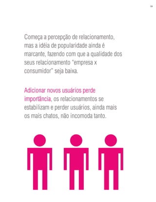 19




Começa a percepção de relacionamento,
mas a idéia de popularidade ainda é
marcante, fazendo com que a qualidade dos
seus relacionamento “empresa x
consumidor” seja baixa.


Adicionar novos usuários perde
importância, os relacionamentos se
estabilizam e perder usuários, ainda mais
os mais chatos, não incomoda tanto.
 