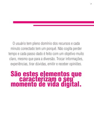 21




        O usuário tem pleno domínio dos recursos e cada
      minuto conectado tem um porquê. Não cogita perder
    tempo e cada passo dado é feito com um objetivo muito
     claro, mesmo que para a diversão. Trocar informações,




3
      experiências, tirar dúvidas, emitir e receber opiniões.

     São estes elementos que
       caracterizam o seu
     momento de vida digital.
 