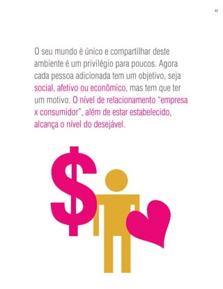 22




O seu mundo é único e compartilhar deste
ambiente é um privilégio para poucos. Agora
cada pessoa adicionada tem um objetivo, seja
social, afetivo ou econômico, mas tem que ter
um motivo. O nível de relacionamento “empresa
x consumidor”, além de estar estabelecido,
alcança o nível do desejável.




    $
 