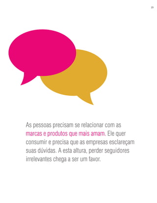 23




As pessoas precisam se relacionar com as
marcas e produtos que mais amam. Ele quer
consumir e precisa que as empresas esclareçam
suas dúvidas. A esta altura, perder seguidores
irrelevantes chega a ser um favor.
 