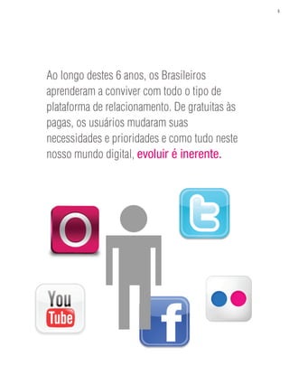 5




Ao longo destes 6 anos, os Brasileiros
aprenderam a conviver com todo o tipo de
plataforma de relacionamento. De gratuitas às
pagas, os usuários mudaram suas
necessidades e prioridades e como tudo neste
nosso mundo digital, evoluir é inerente.
 